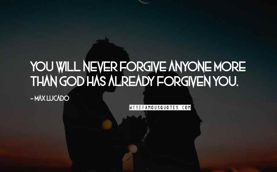 Max Lucado Quotes: You will never forgive anyone more than God has already forgiven you.