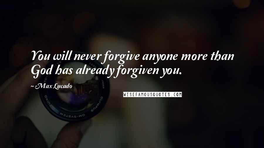 Max Lucado Quotes: You will never forgive anyone more than God has already forgiven you.