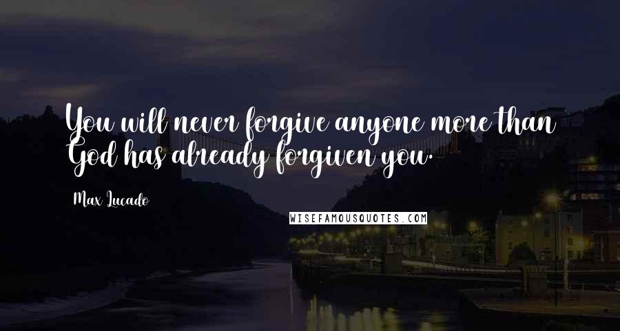 Max Lucado Quotes: You will never forgive anyone more than God has already forgiven you.