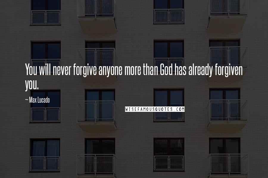 Max Lucado Quotes: You will never forgive anyone more than God has already forgiven you.