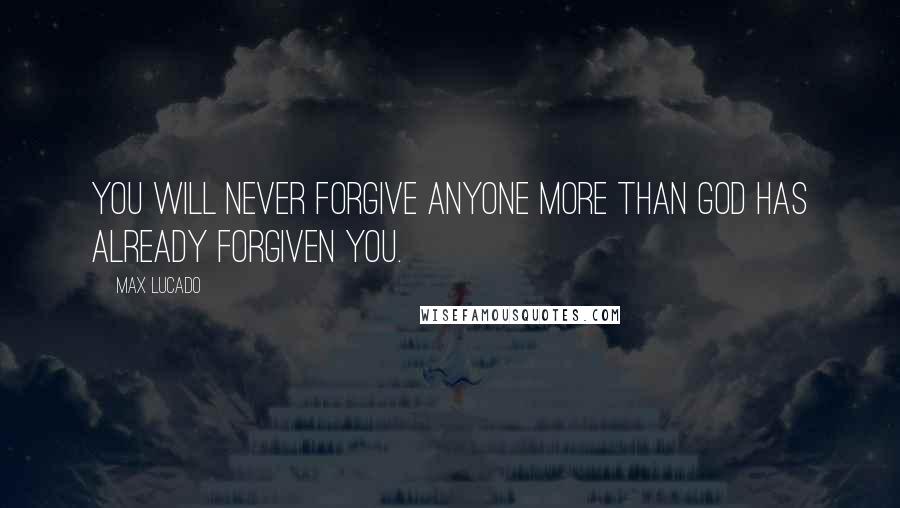 Max Lucado Quotes: You will never forgive anyone more than God has already forgiven you.