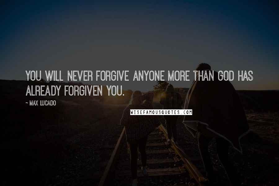 Max Lucado Quotes: You will never forgive anyone more than God has already forgiven you.