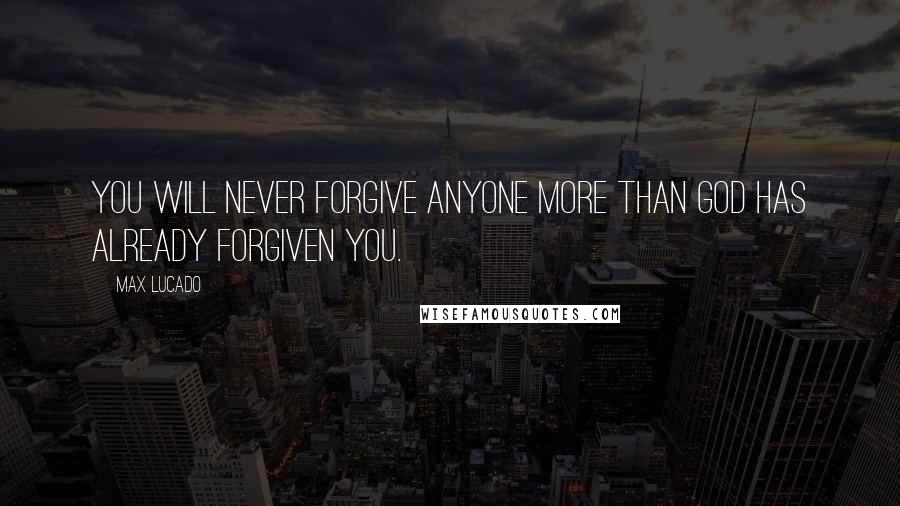 Max Lucado Quotes: You will never forgive anyone more than God has already forgiven you.