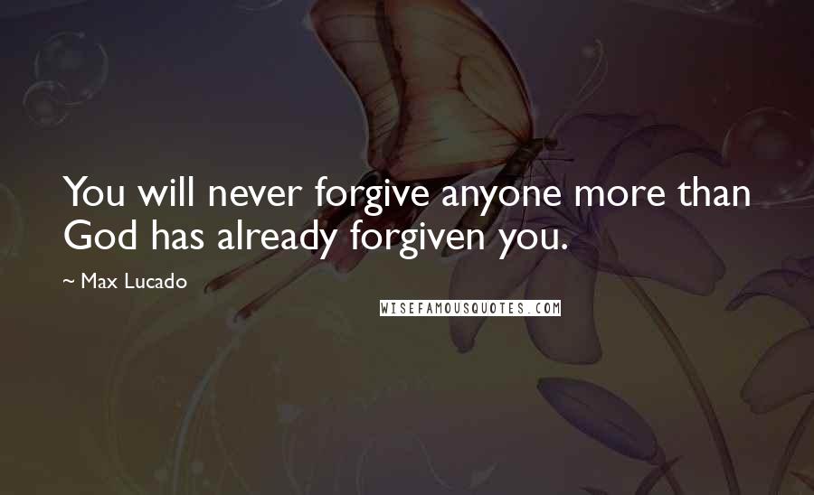 Max Lucado Quotes: You will never forgive anyone more than God has already forgiven you.