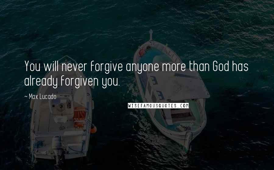 Max Lucado Quotes: You will never forgive anyone more than God has already forgiven you.