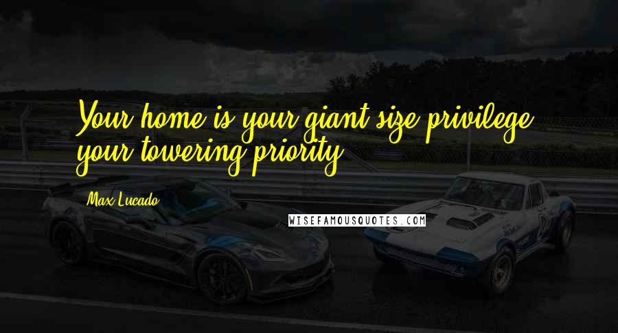 Max Lucado Quotes: Your home is your giant-size privilege, your towering priority.