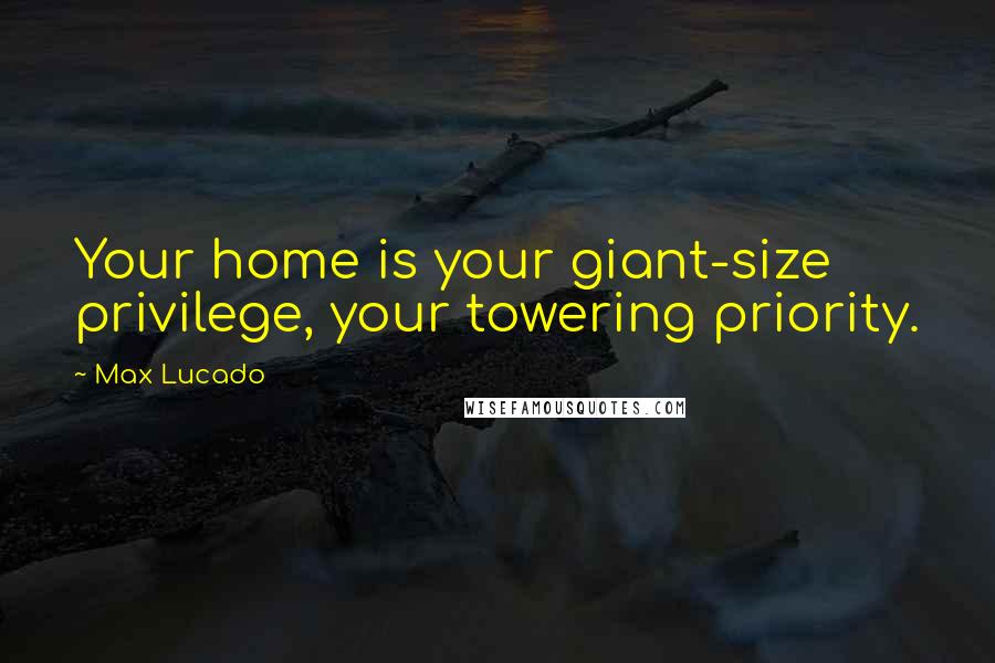 Max Lucado Quotes: Your home is your giant-size privilege, your towering priority.