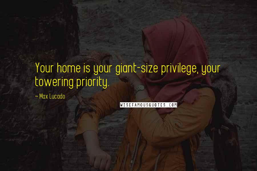 Max Lucado Quotes: Your home is your giant-size privilege, your towering priority.