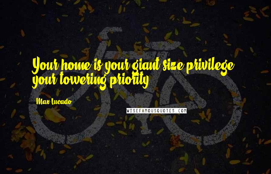 Max Lucado Quotes: Your home is your giant-size privilege, your towering priority.