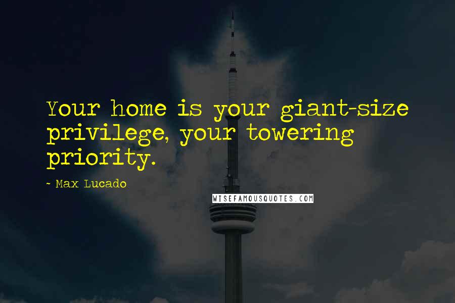 Max Lucado Quotes: Your home is your giant-size privilege, your towering priority.