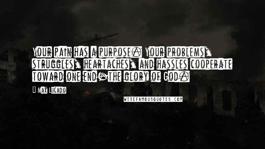 Max Lucado Quotes: Your pain has a purpose. Your problems, struggles, heartaches, and hassles cooperate toward one end-the glory of God.