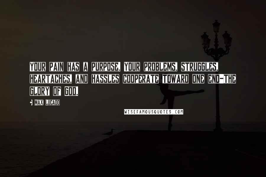 Max Lucado Quotes: Your pain has a purpose. Your problems, struggles, heartaches, and hassles cooperate toward one end-the glory of God.
