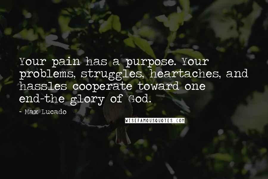 Max Lucado Quotes: Your pain has a purpose. Your problems, struggles, heartaches, and hassles cooperate toward one end-the glory of God.