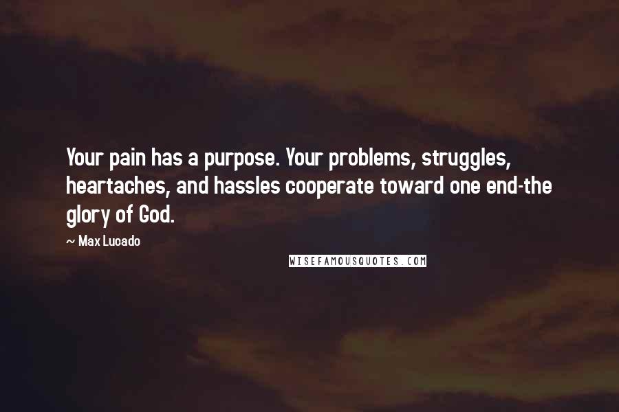 Max Lucado Quotes: Your pain has a purpose. Your problems, struggles, heartaches, and hassles cooperate toward one end-the glory of God.