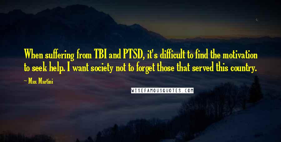 Max Martini Quotes: When suffering from TBI and PTSD, it's difficult to find the motivation to seek help. I want society not to forget those that served this country.