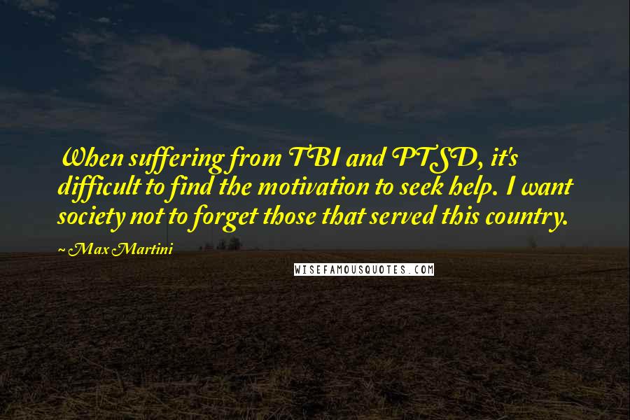 Max Martini Quotes: When suffering from TBI and PTSD, it's difficult to find the motivation to seek help. I want society not to forget those that served this country.