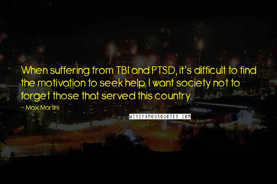 Max Martini Quotes: When suffering from TBI and PTSD, it's difficult to find the motivation to seek help. I want society not to forget those that served this country.
