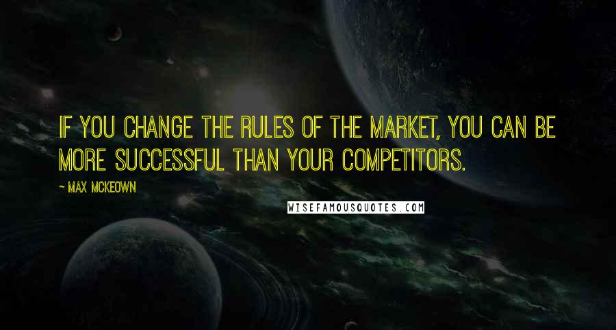 Max McKeown Quotes: If you change the rules of the market, you can be more successful than your competitors.