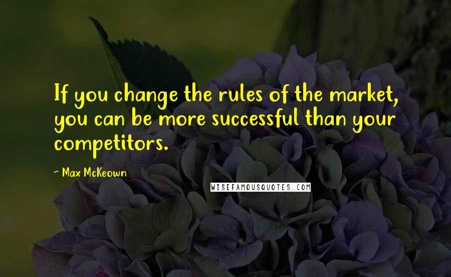 Max McKeown Quotes: If you change the rules of the market, you can be more successful than your competitors.