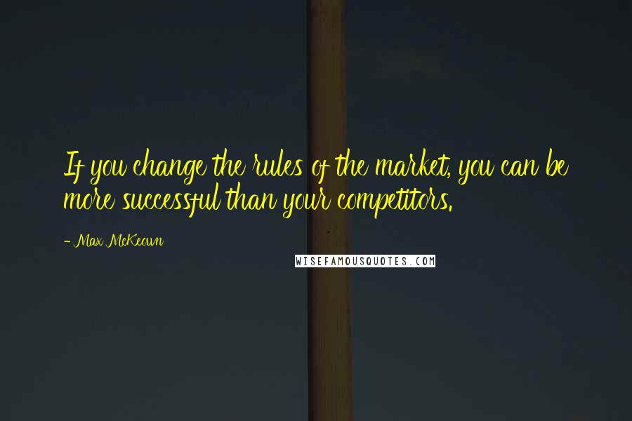 Max McKeown Quotes: If you change the rules of the market, you can be more successful than your competitors.