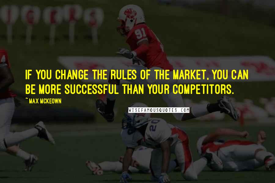 Max McKeown Quotes: If you change the rules of the market, you can be more successful than your competitors.