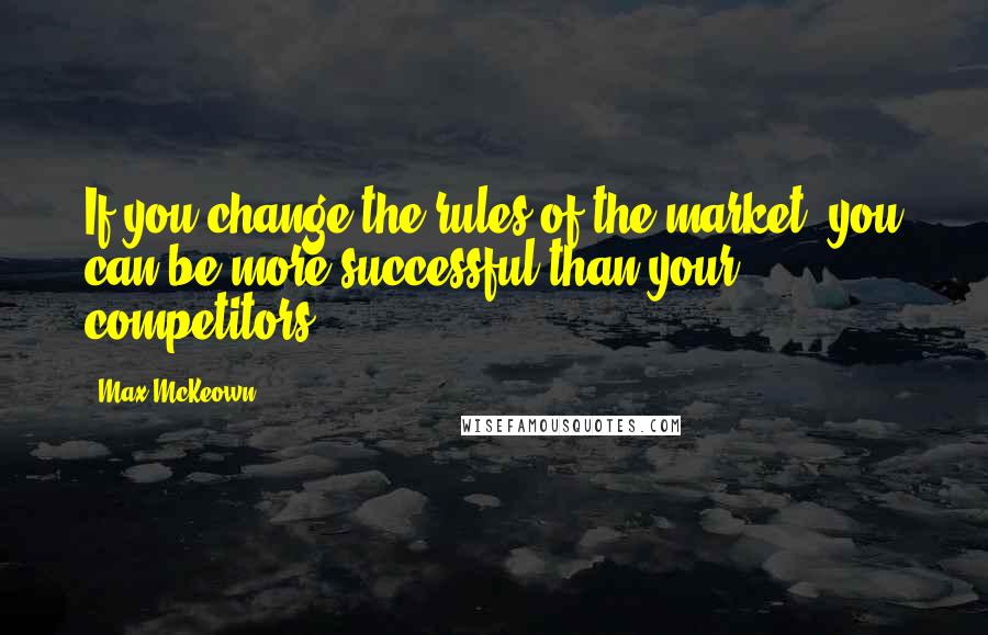 Max McKeown Quotes: If you change the rules of the market, you can be more successful than your competitors.