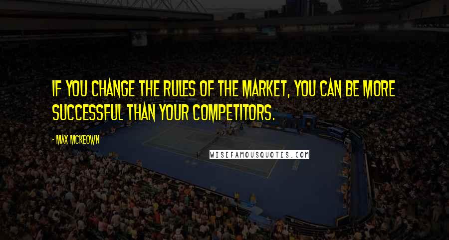 Max McKeown Quotes: If you change the rules of the market, you can be more successful than your competitors.