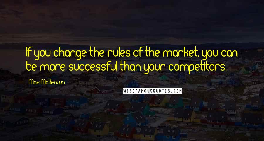 Max McKeown Quotes: If you change the rules of the market, you can be more successful than your competitors.