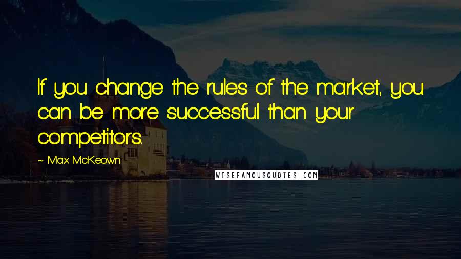 Max McKeown Quotes: If you change the rules of the market, you can be more successful than your competitors.