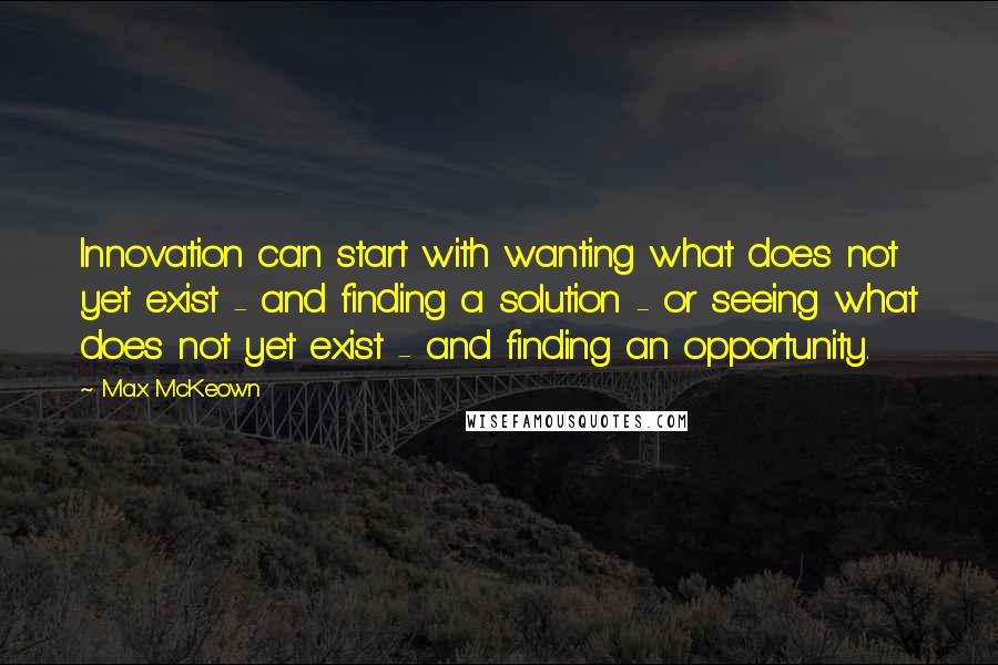 Max McKeown Quotes: Innovation can start with wanting what does not yet exist - and finding a solution - or seeing what does not yet exist - and finding an opportunity.