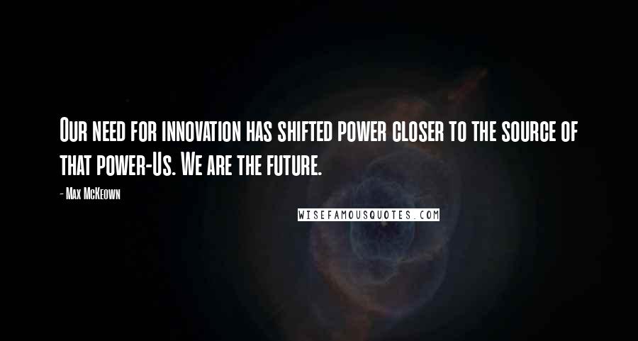 Max McKeown Quotes: Our need for innovation has shifted power closer to the source of that power-Us. We are the future.