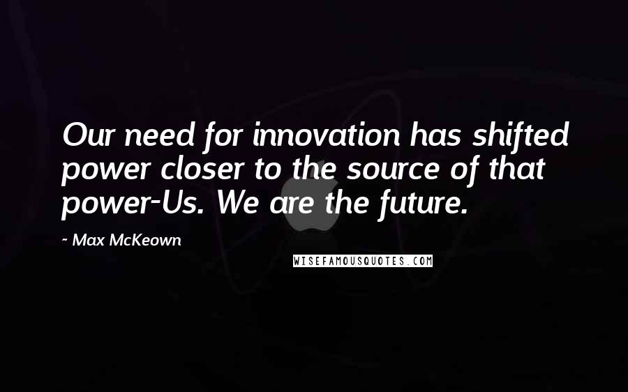 Max McKeown Quotes: Our need for innovation has shifted power closer to the source of that power-Us. We are the future.