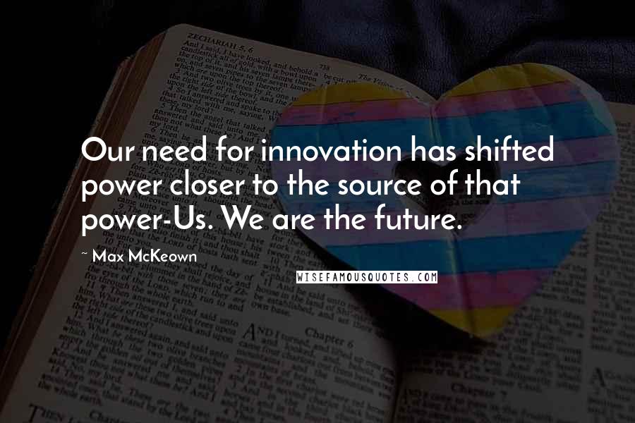 Max McKeown Quotes: Our need for innovation has shifted power closer to the source of that power-Us. We are the future.