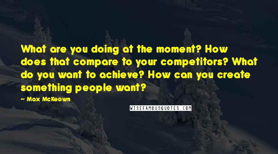 Max McKeown Quotes: What are you doing at the moment? How does that compare to your competitors? What do you want to achieve? How can you create something people want?