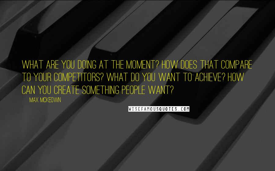 Max McKeown Quotes: What are you doing at the moment? How does that compare to your competitors? What do you want to achieve? How can you create something people want?