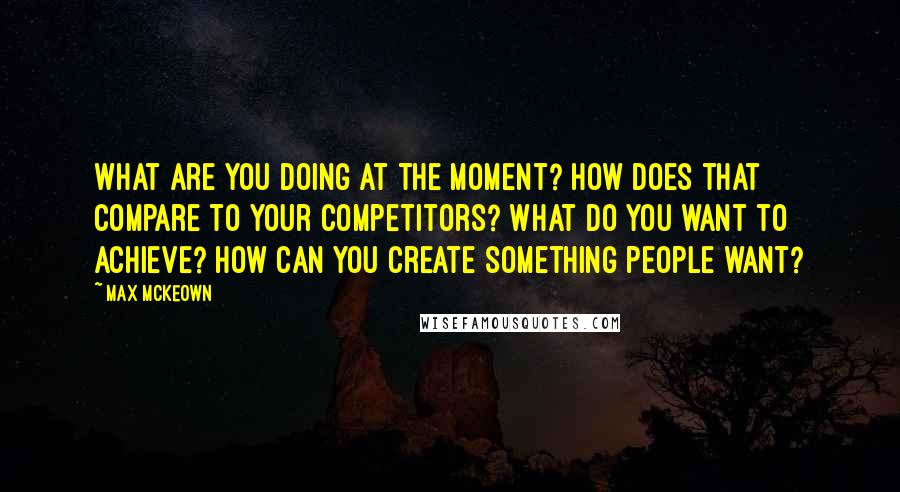 Max McKeown Quotes: What are you doing at the moment? How does that compare to your competitors? What do you want to achieve? How can you create something people want?