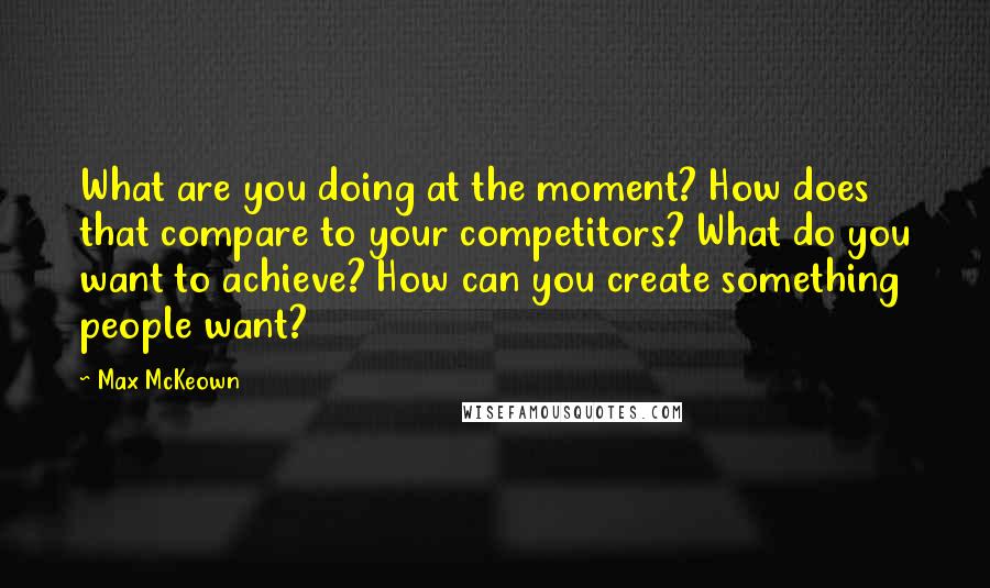 Max McKeown Quotes: What are you doing at the moment? How does that compare to your competitors? What do you want to achieve? How can you create something people want?