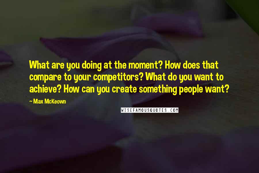 Max McKeown Quotes: What are you doing at the moment? How does that compare to your competitors? What do you want to achieve? How can you create something people want?