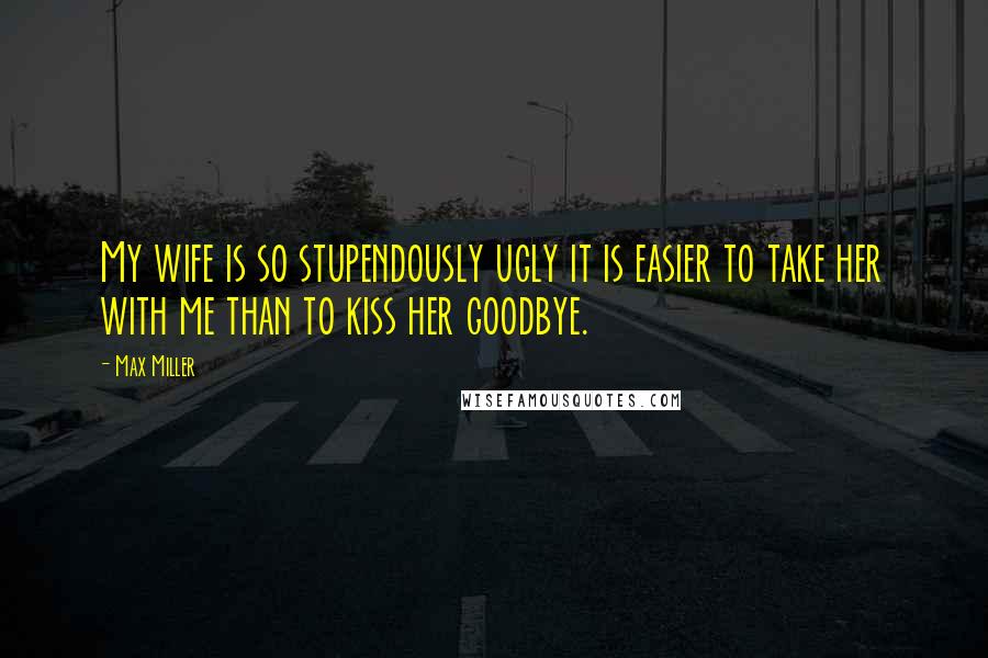 Max Miller Quotes: My wife is so stupendously ugly it is easier to take her with me than to kiss her goodbye.