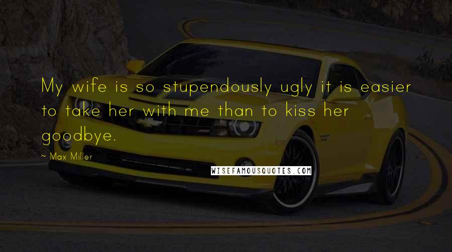 Max Miller Quotes: My wife is so stupendously ugly it is easier to take her with me than to kiss her goodbye.