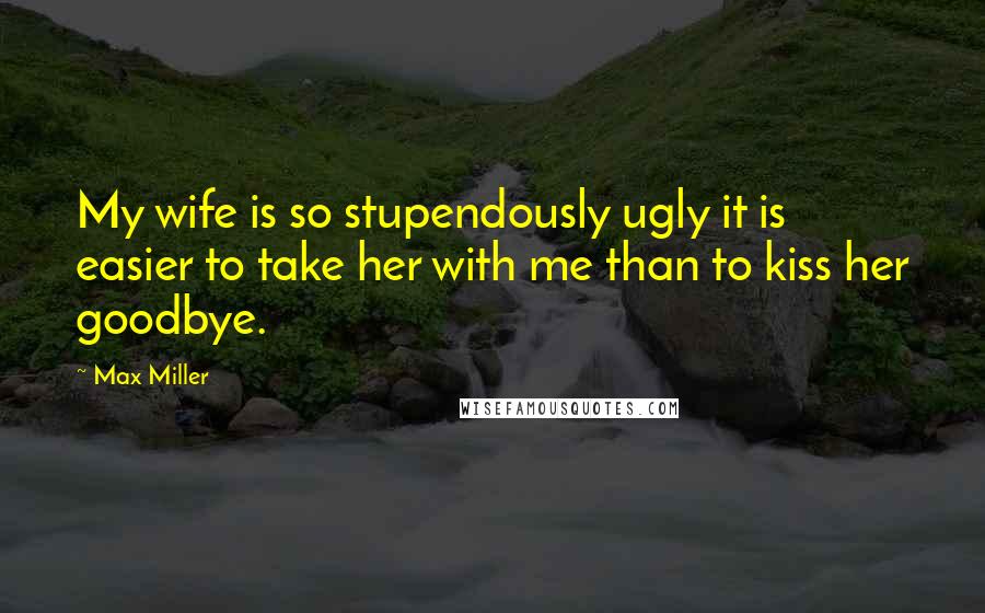 Max Miller Quotes: My wife is so stupendously ugly it is easier to take her with me than to kiss her goodbye.