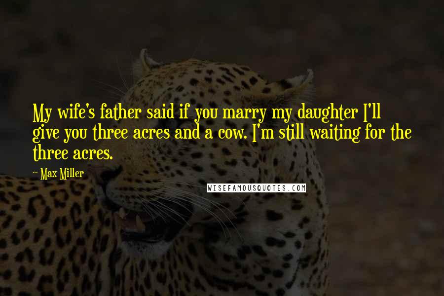 Max Miller Quotes: My wife's father said if you marry my daughter I'll give you three acres and a cow. I'm still waiting for the three acres.