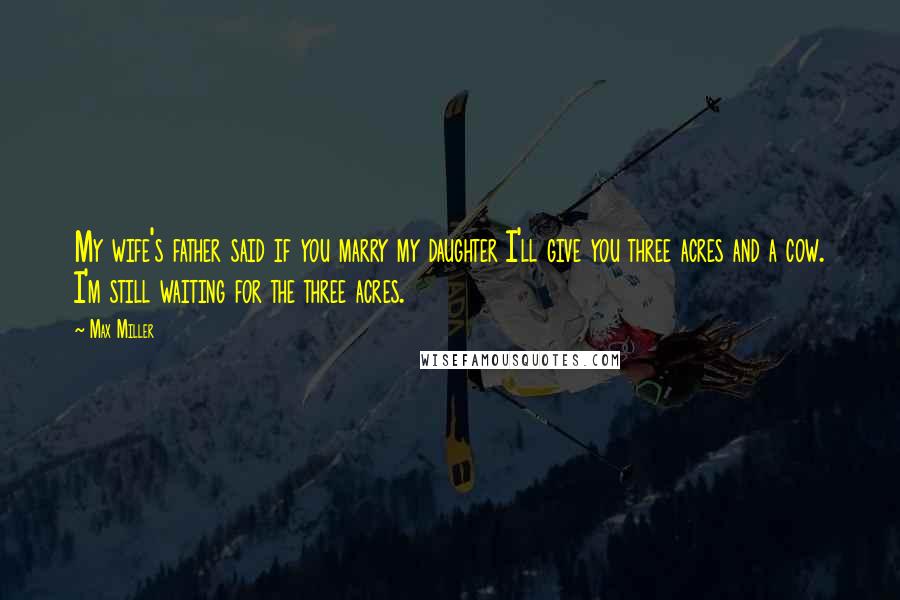 Max Miller Quotes: My wife's father said if you marry my daughter I'll give you three acres and a cow. I'm still waiting for the three acres.