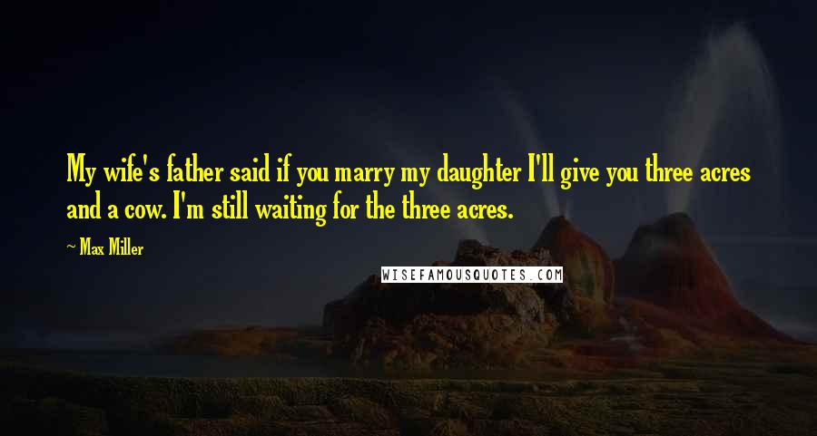 Max Miller Quotes: My wife's father said if you marry my daughter I'll give you three acres and a cow. I'm still waiting for the three acres.