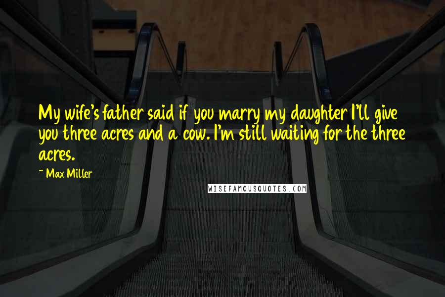 Max Miller Quotes: My wife's father said if you marry my daughter I'll give you three acres and a cow. I'm still waiting for the three acres.