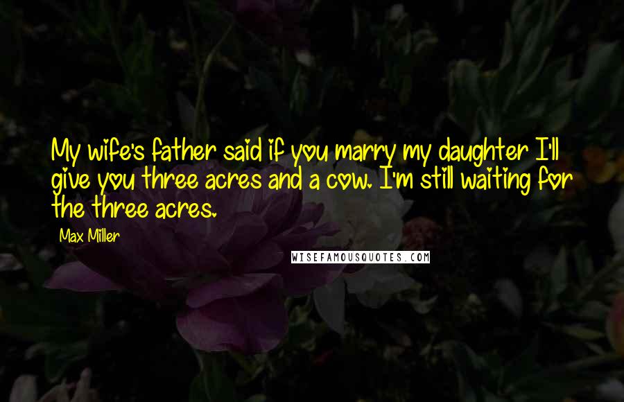 Max Miller Quotes: My wife's father said if you marry my daughter I'll give you three acres and a cow. I'm still waiting for the three acres.