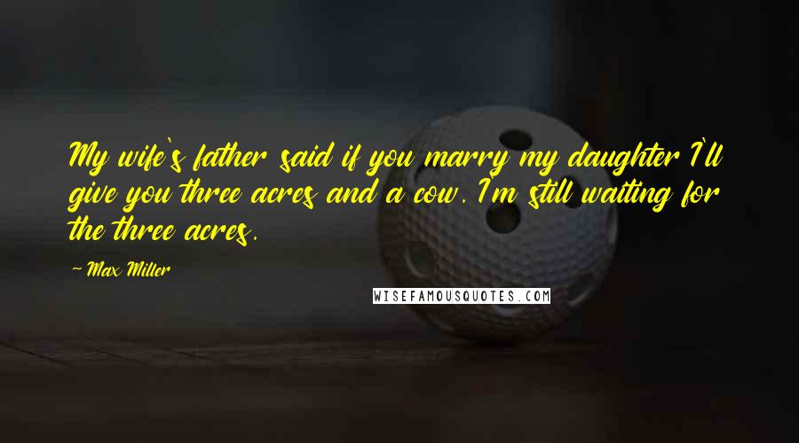 Max Miller Quotes: My wife's father said if you marry my daughter I'll give you three acres and a cow. I'm still waiting for the three acres.