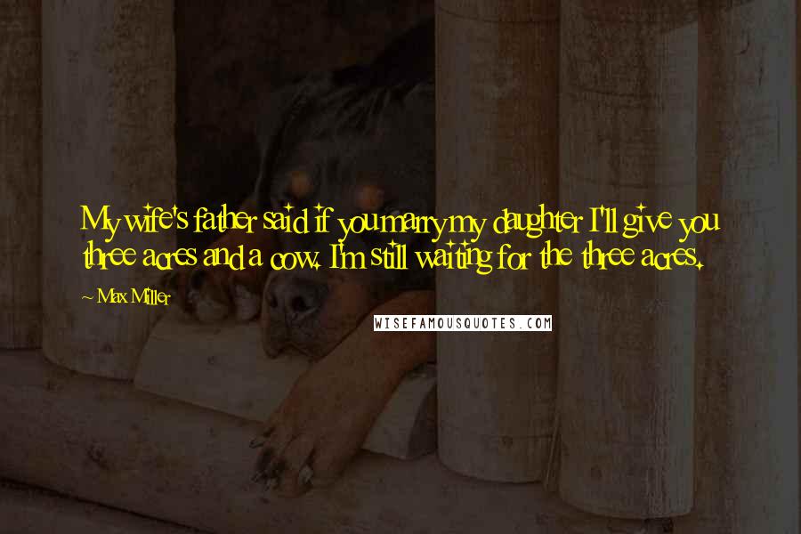 Max Miller Quotes: My wife's father said if you marry my daughter I'll give you three acres and a cow. I'm still waiting for the three acres.