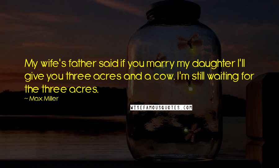 Max Miller Quotes: My wife's father said if you marry my daughter I'll give you three acres and a cow. I'm still waiting for the three acres.