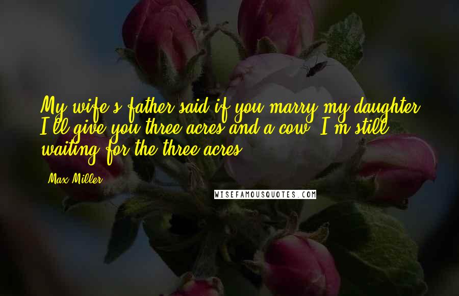 Max Miller Quotes: My wife's father said if you marry my daughter I'll give you three acres and a cow. I'm still waiting for the three acres.